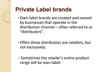 Private Label brands
Own-label brands are created and owned
by businesses that operate in the
distribution channel – often referred to as
“distributors”.
Often these distributors are retailers, but
not exclusively.
 Sometimes the retailer’s entire product
range will be own-label.
 