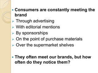  Consumers are constantly meeting the
brand
 Through advertising
 With editorial mentions
 By sponsorships
 On the point of purchase materials
 Over the supermarket shelves
 They often meet our brands, but how
often do they notice them?
 