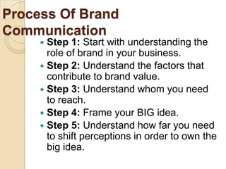 Process Of Brand
Communication
 Step 1: Start with understanding the
role of brand in your business.
 Step 2: Understand the factors that
contribute to brand value.
 Step 3: Understand whom you need
to reach.
 Step 4: Frame your BIG idea.
 Step 5: Understand how far you need
to shift perceptions in order to own the
big idea.
 