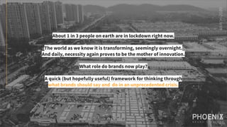 About 1 in 3 people on earth are in lockdown right now.
The world as we know it is transforming, seemingly overnight.
And daily, necessity again proves to be the mother of innovation.
What role do brands now play?
A quick (but hopefully useful) framework for thinking through
what brands should say and do in an unprecedented crisis.
MARCH-2020
 