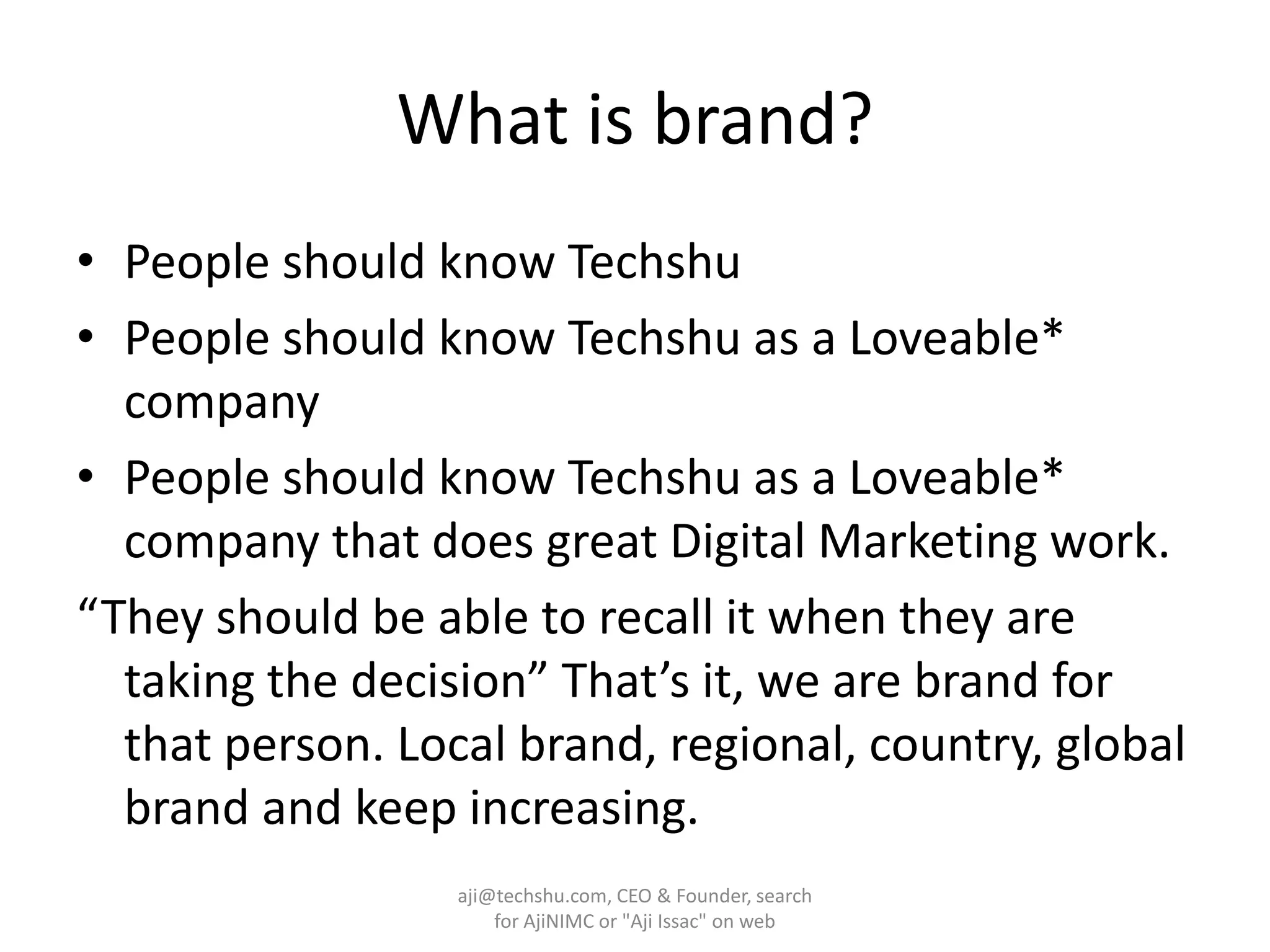 What is brand?People should know TechshuPeople should know Techshu as a Loveable* companyPeople should know Techshu as a Loveable* company that does great Digital Marketing work.“They should be able to recall it when they are taking the decision” That’s it, we are brand for that person. Local brand, regional, country, global brand and keep increasing.aji@techshu.com, CEO & Founder, search for AjiNIMC or "Aji Issac" on web