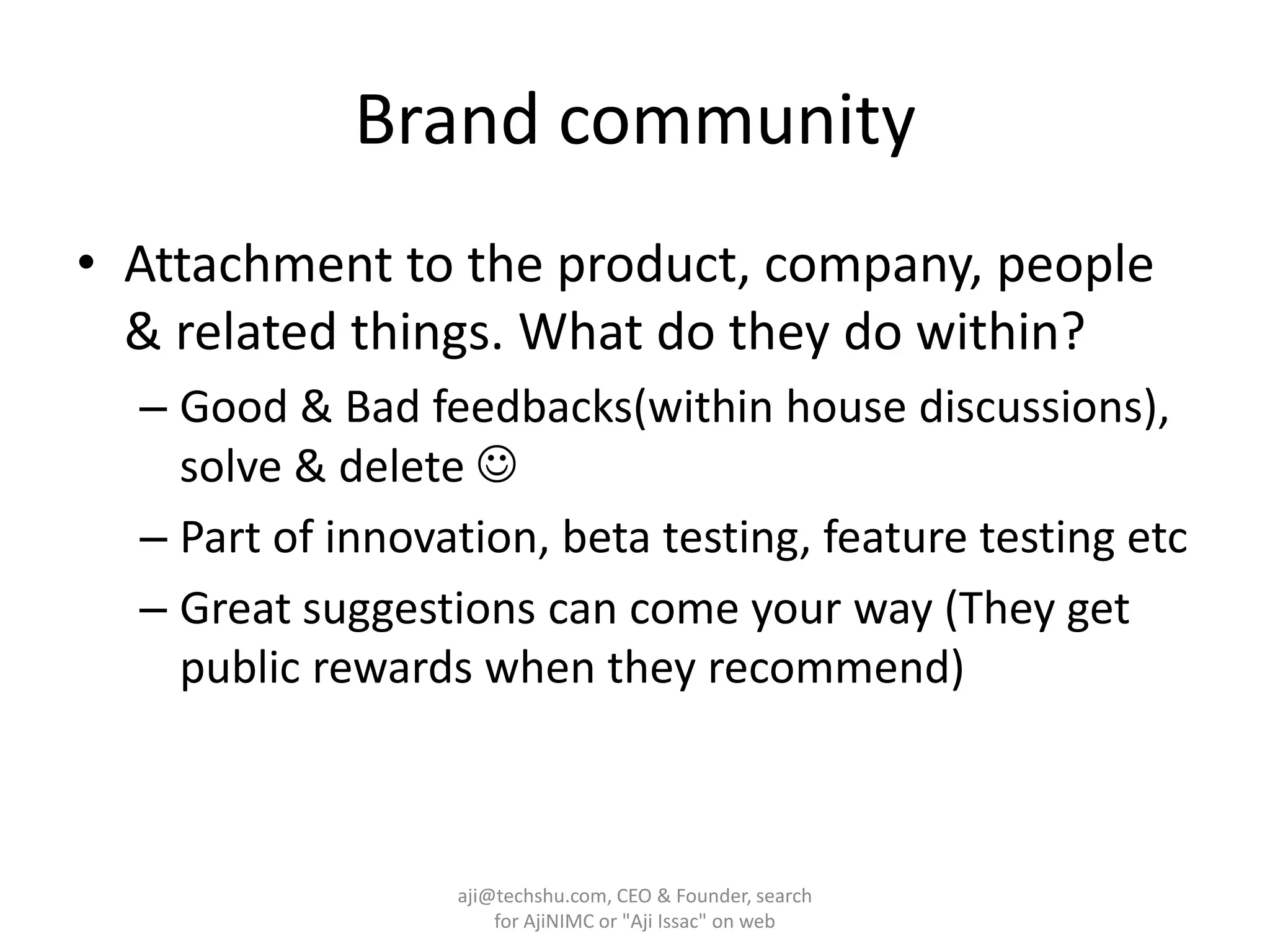 Brand communityAttachment to the product, company, people & related things. What do they do within?Good & Bad feedbacks(within house discussions), solve & delete Part of innovation, beta testing, feature testing etcGreat suggestions can come your way (They get public rewards when they recommend)aji@techshu.com, CEO & Founder, search for AjiNIMC or "Aji Issac" on web