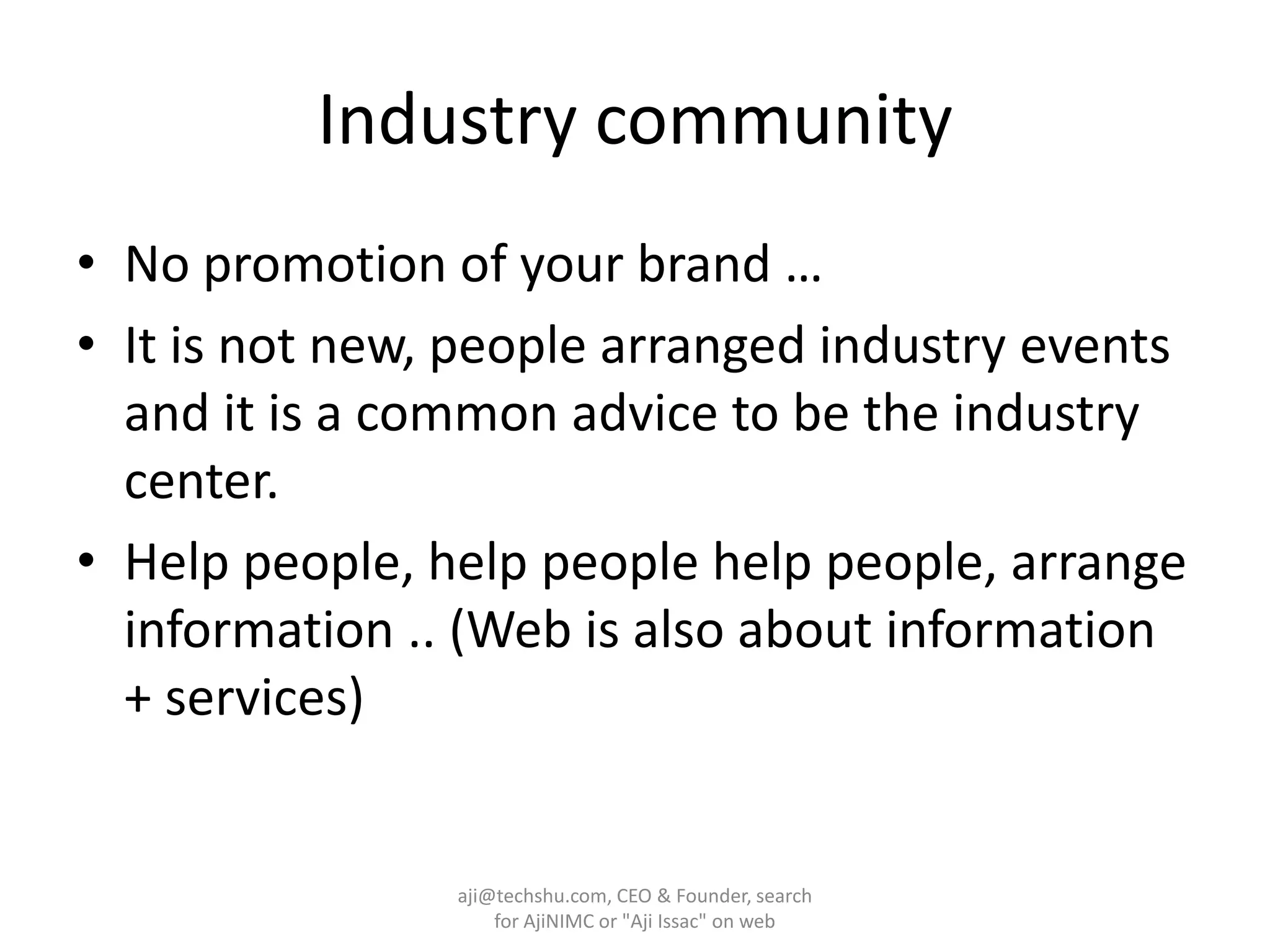 Industry communityNo promotion of your brand … It is not new, people arranged industry events and it is a common advice to be the industry center.Help people, help people help people, arrange information .. (Web is also about information + services)aji@techshu.com, CEO & Founder, search for AjiNIMC or "Aji Issac" on web