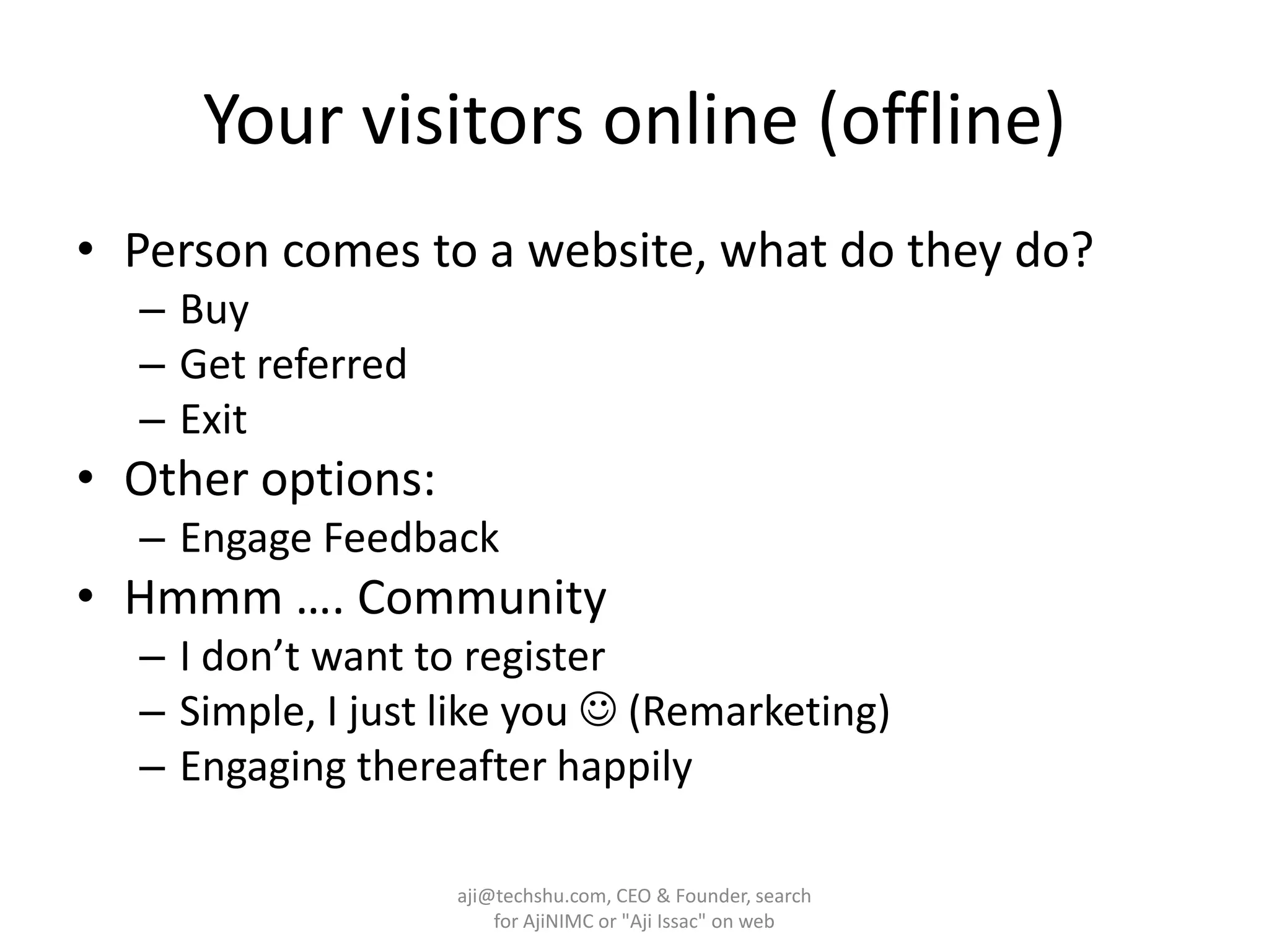 Your visitors online (offline)Person comes to a website, what do they do?Buy Get referredExitOther options:Engage FeedbackHmmm …. Community I don’t want to register Simple, I just like you  (Remarketing)Engaging thereafter happily aji@techshu.com, CEO & Founder, search for AjiNIMC or "Aji Issac" on web