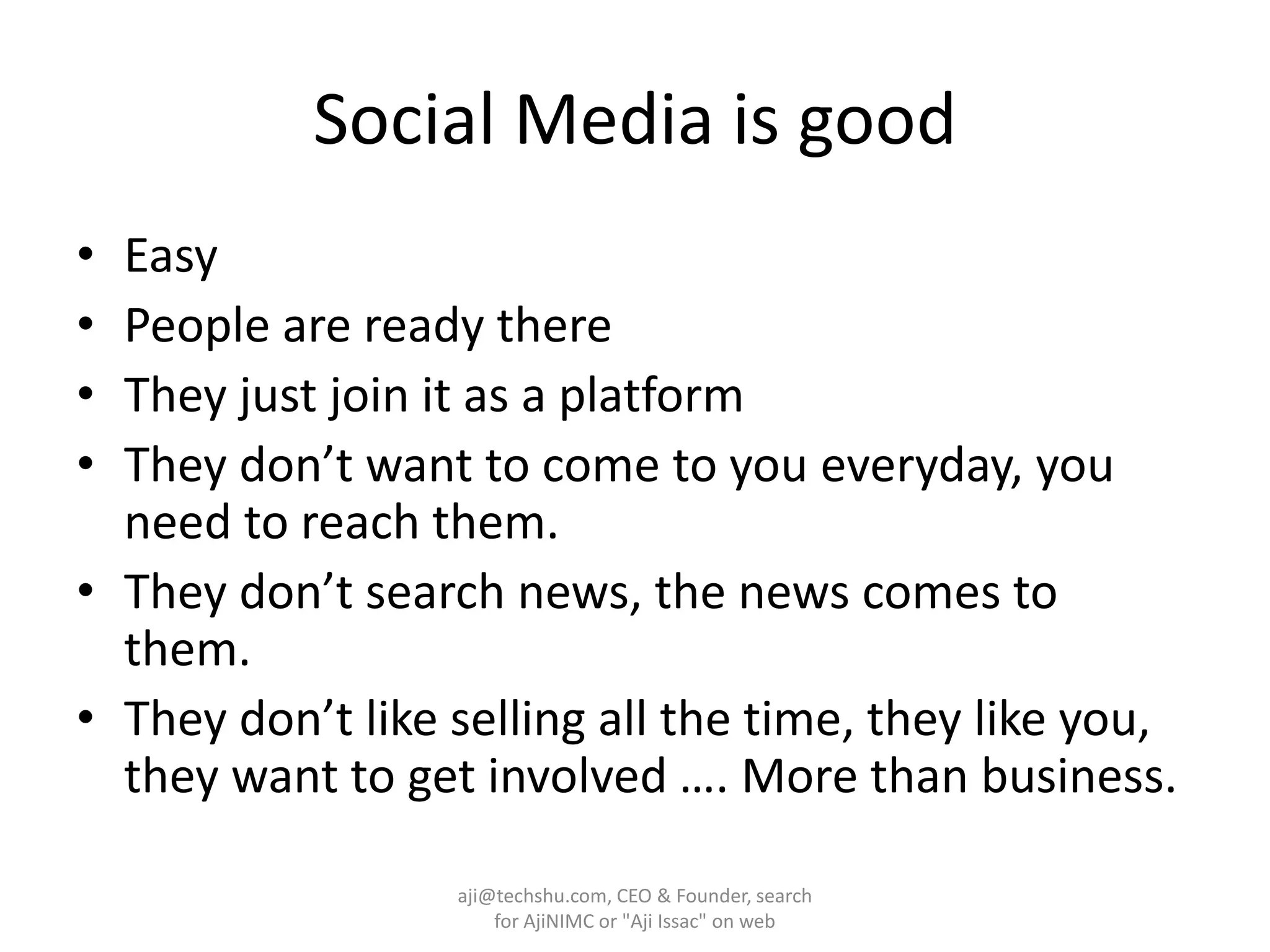 Social Media is goodEasyPeople are ready thereThey just join it as a platformThey don’t want to come to you everyday, you need to reach them.They don’t search news, the news comes to them.They don’t like selling all the time, they like you, they want to get involved …. More than business.aji@techshu.com, CEO & Founder, search for AjiNIMC or "Aji Issac" on web