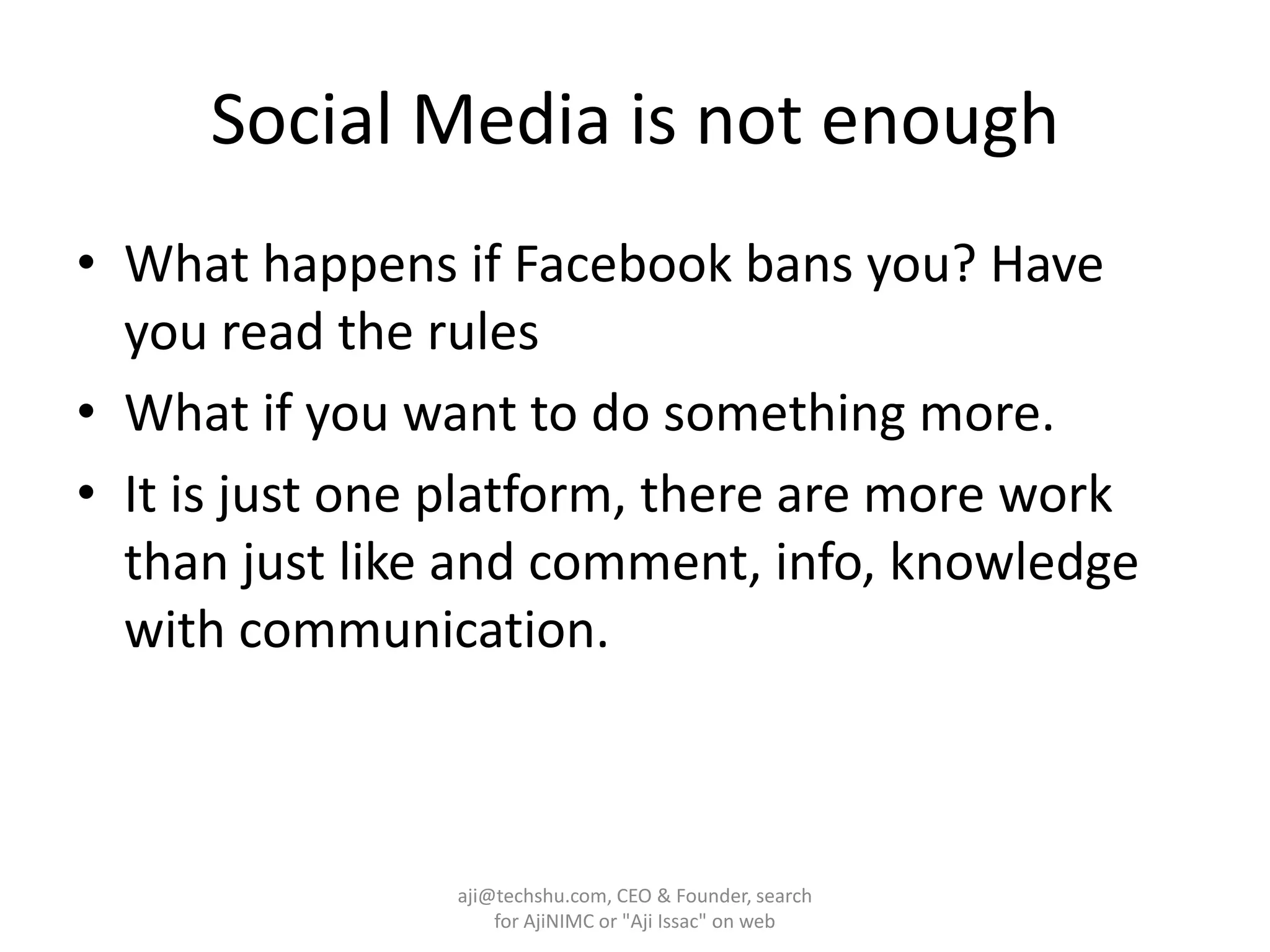 Social Media is not enoughWhat happens if Facebook bans you? Have you read the rulesWhat if you want to do something more.It is just one platform, there are more work than just like and comment, info, knowledge with communication.aji@techshu.com, CEO & Founder, search for AjiNIMC or "Aji Issac" on web