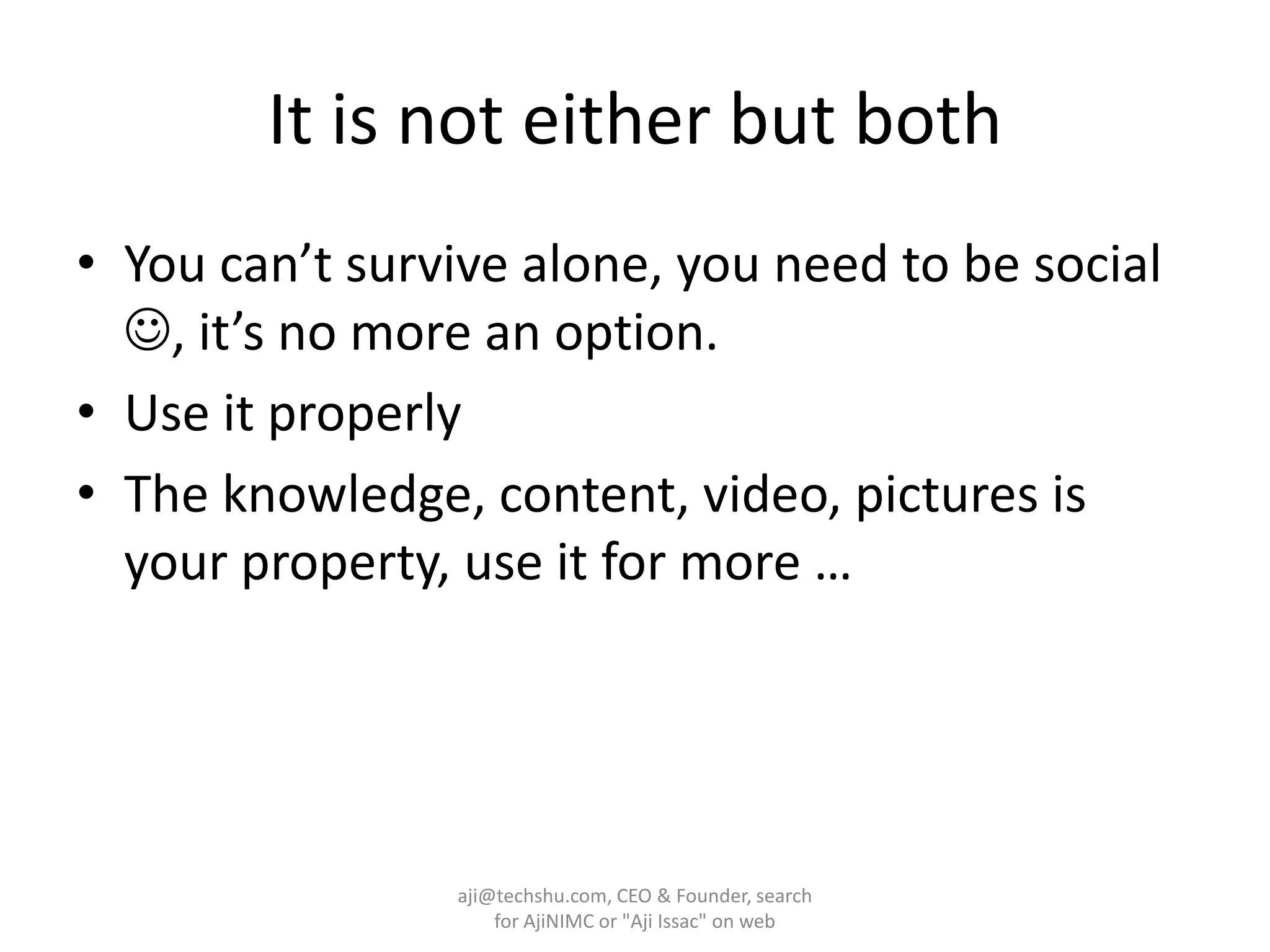 It is not either but bothYou can’t survive alone, you need to be social , it’s no more an option.Use it properlyThe knowledge, content, video, pictures is your property, use it for more …aji@techshu.com, CEO & Founder, search for AjiNIMC or "Aji Issac" on web