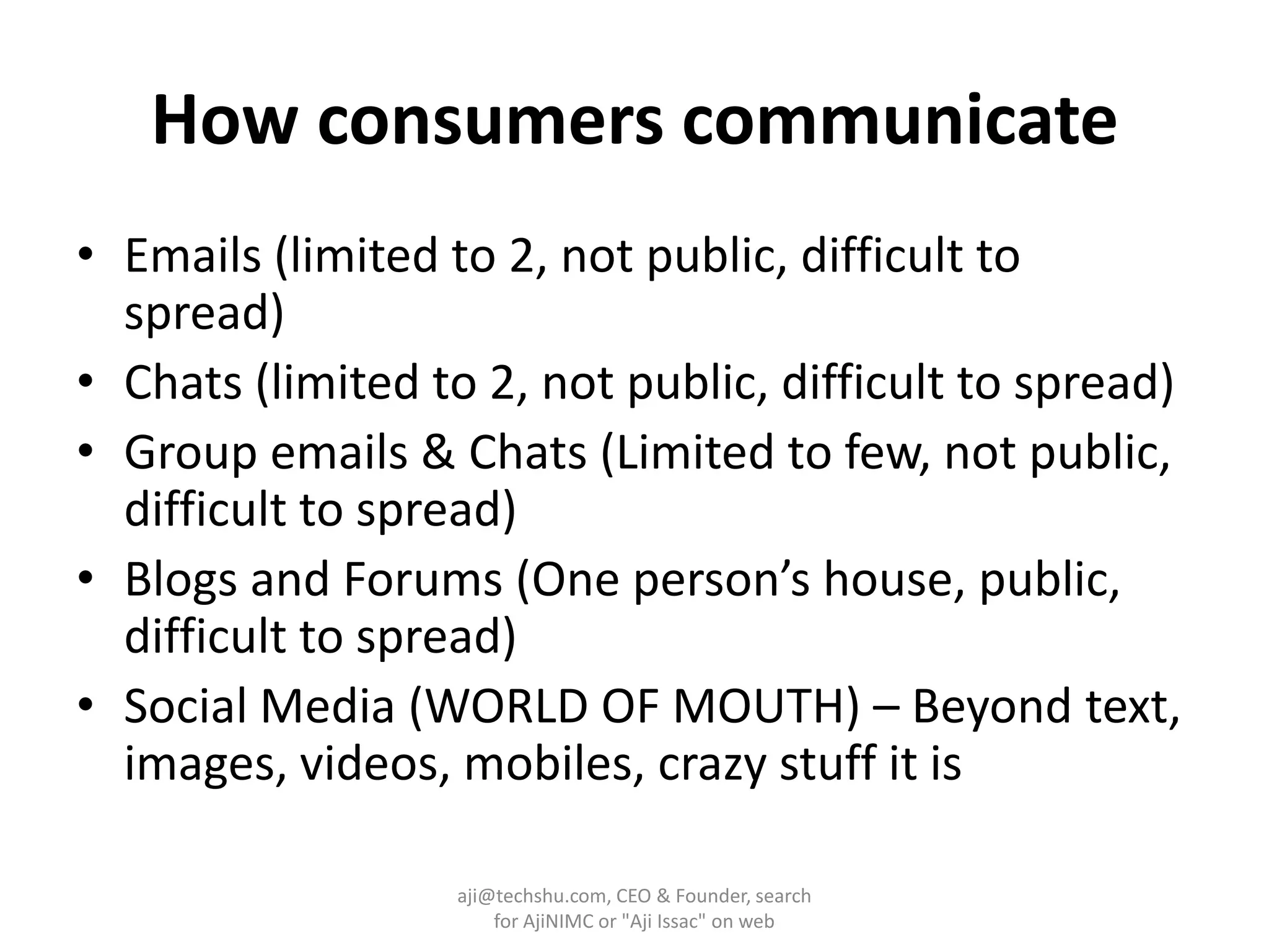 How consumers communicateEmails (limited to 2, not public, difficult to spread)Chats (limited to 2, not public, difficult to spread)Group emails & Chats (Limited to few, not public, difficult to spread)Blogs and Forums (One person’s house, public, difficult to spread)Social Media (WORLD OF MOUTH) – Beyond text, images, videos, mobiles, crazy stuff it isaji@techshu.com, CEO & Founder, search for AjiNIMC or "Aji Issac" on web