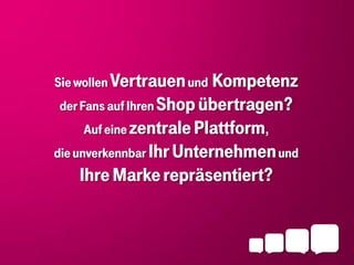Sie wollen Vertrauen und Kompetenz
der Fans auf Ihren Shop übertragen?
    Auf eine zentrale Plattform,
die unverkennbar Ihr Unternehmen und
   Ihre Marke repräsentiert?
 