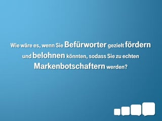 Wie wäre es, wenn Sie Befürworter gezielt fördern
    und belohnen könnten, sodass Sie zu echten
        Markenbotschaftern werden?
 