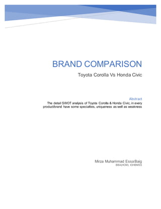 BRAND COMPARISON
Toyota Corolla Vs Honda Civic
Mirza Muhammad EssaBaig
BBA(HCM); IOHBMSS
Abstract
The detail SWOT analysis of Toyota Corolla & Honda Civic, in every
product/brand have some specialties, uniqueness as well as weakness
 