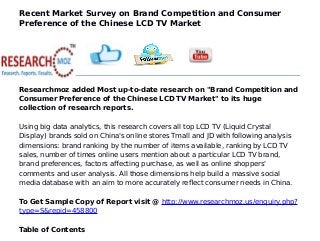Recent Market Survey on Brand Competition and Consumer
Preference of the Chinese LCD TV Market
Researchmoz added Most up-to-date research on "Brand Competition and
Consumer Preference of the Chinese LCD TV Market" to its huge
collection of research reports.
Using big data analytics, this research covers all top LCD TV (Liquid Crystal
Display) brands sold on China's online stores Tmall and JD with following analysis
dimensions: brand ranking by the number of items available, ranking by LCD TV
sales, number of times online users mention about a particular LCD TV brand,
brand preferences, factors affecting purchase, as well as online shoppers'
comments and user analysis. All those dimensions help build a massive social
media database with an aim to more accurately reflect consumer needs in China.
To Get Sample Copy of Report visit @ http://www.researchmoz.us/enquiry.php?
type=S&repid=458800
Table of Contents
 