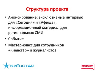 Структура проект а Анонсирование: эксклюзивные интервью для «Сегодня» и «Афиша», информационный материал для региональных СМИ Событие  Мастер-класс для сотрудников «Киевстар» и журналистов  