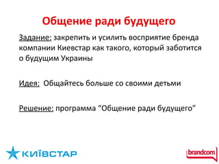 Общение ради будущего Задание:  закрепить и усилить восприятие бренда компании Киевстар как такого, который заботится о будущим Украины Идея:   Общайтесь больше со своими детьми Решение:  программа “Общение ради будущего” 