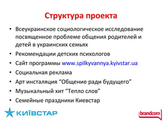 Структура проекта Всеукраинское социологическое исследование посвященное проблеме общения родителей и детей в украинских семьях Рекомендации детских психологов Сайт программы  www.spilkyvannya.kyivstar.ua   Социальная реклама  Арт инсталяция “Общение ради будущего”  Музыкальный хит “Тепло слов” Семейные праздники Киевстар  