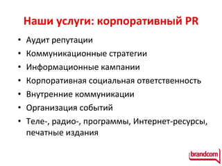 Наши услуги: корпоративный  PR Аудит репутации Коммуникационные стратегии Информационные кампании К орпоративная социальная ответственность Внутренние коммуникации  Организация событий Теле-, радио-, программы, Интернет-ресурсы, печатные издания 
