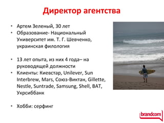 Директор агентства  Артем Зеленый, 30 лет Образование - Национальн ый Университет им . Т. Г. Шевченко, украинская филология 13 лет опыта, из них 4 года– на руководящей должности Клиенты: Киевстар, Unilever, Sun Interbrew, Mars, Союз-Виктан, Gillette,  Nestle , Suntrade,  Samsung,  Shell, BAT, Укрсиббанк  Хобби: серфинг  