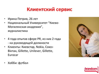 Клиентский сервис Ирина Петрив, 26 лет Национальный Университет “Киево-Могилянская академия”, журналистика 4 года опытав сфере PR, из них 2 года - на руководящей должности Клиенты: Киевстар,  Nokia,  Союз-В іктан,  Gillette, Unilever, Gillette, Eurocar Хобби: футбол  