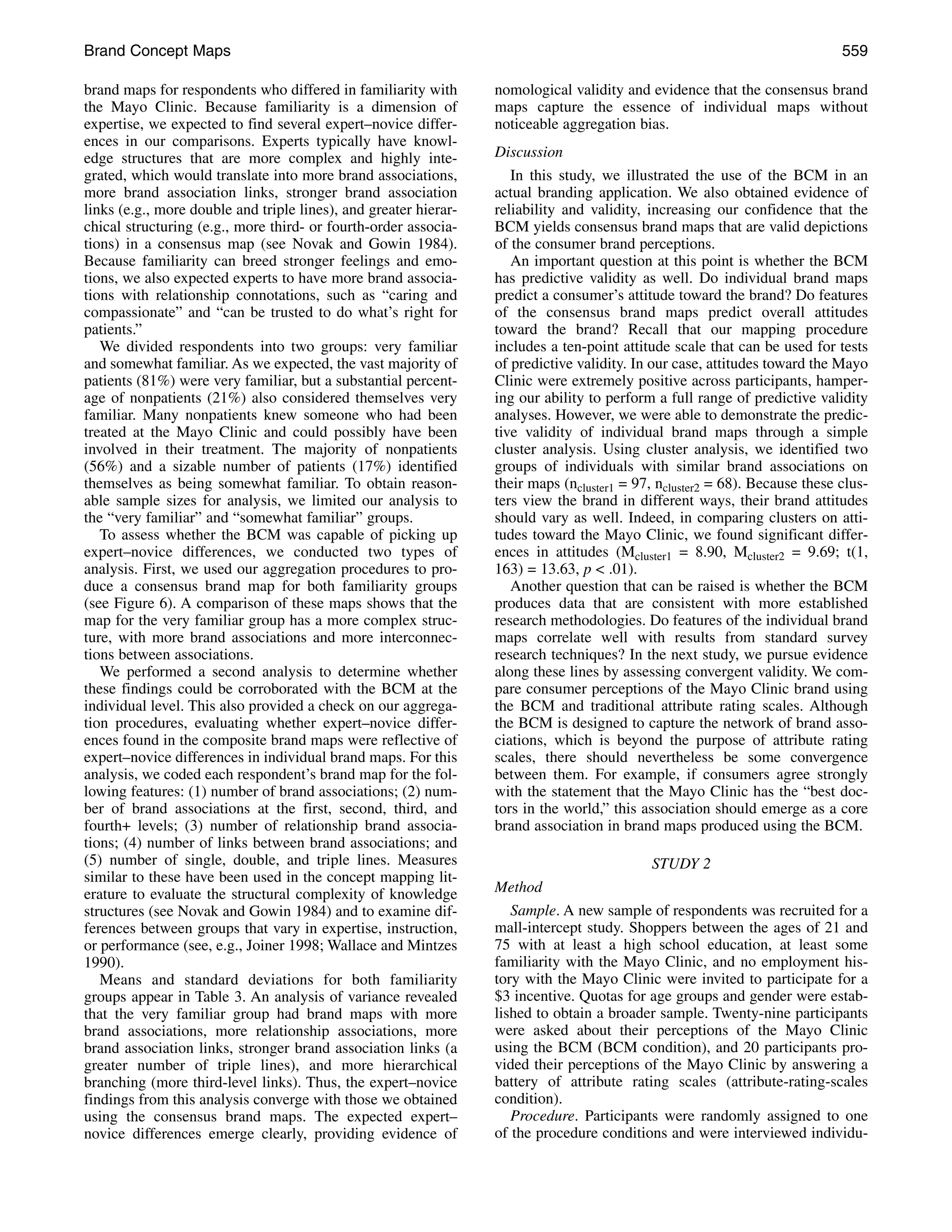 Brand Concept Maps                                                                                                           559

brand maps for respondents who differed in familiarity with       nomological validity and evidence that the consensus brand
the Mayo Clinic. Because familiarity is a dimension of            maps capture the essence of individual maps without
expertise, we expected to find several expert–novice differ-      noticeable aggregation bias.
ences in our comparisons. Experts typically have knowl-
edge structures that are more complex and highly inte-            Discussion
grated, which would translate into more brand associations,          In this study, we illustrated the use of the BCM in an
more brand association links, stronger brand association          actual branding application. We also obtained evidence of
links (e.g., more double and triple lines), and greater hierar-   reliability and validity, increasing our confidence that the
chical structuring (e.g., more third- or fourth-order associa-    BCM yields consensus brand maps that are valid depictions
tions) in a consensus map (see Novak and Gowin 1984).             of the consumer brand perceptions.
Because familiarity can breed stronger feelings and emo-             An important question at this point is whether the BCM
tions, we also expected experts to have more brand associa-       has predictive validity as well. Do individual brand maps
tions with relationship connotations, such as “caring and         predict a consumer’s attitude toward the brand? Do features
compassionate” and “can be trusted to do what’s right for         of the consensus brand maps predict overall attitudes
patients.”                                                        toward the brand? Recall that our mapping procedure
   We divided respondents into two groups: very familiar          includes a ten-point attitude scale that can be used for tests
and somewhat familiar. As we expected, the vast majority of       of predictive validity. In our case, attitudes toward the Mayo
patients (81%) were very familiar, but a substantial percent-     Clinic were extremely positive across participants, hamper-
age of nonpatients (21%) also considered themselves very          ing our ability to perform a full range of predictive validity
familiar. Many nonpatients knew someone who had been              analyses. However, we were able to demonstrate the predic-
treated at the Mayo Clinic and could possibly have been           tive validity of individual brand maps through a simple
involved in their treatment. The majority of nonpatients          cluster analysis. Using cluster analysis, we identified two
(56%) and a sizable number of patients (17%) identified           groups of individuals with similar brand associations on
themselves as being somewhat familiar. To obtain reason-          their maps (ncluster1 = 97, ncluster2 = 68). Because these clus-
able sample sizes for analysis, we limited our analysis to        ters view the brand in different ways, their brand attitudes
the “very familiar” and “somewhat familiar” groups.               should vary as well. Indeed, in comparing clusters on atti-
   To assess whether the BCM was capable of picking up            tudes toward the Mayo Clinic, we found significant differ-
expert–novice differences, we conducted two types of              ences in attitudes (Mcluster1 = 8.90, Mcluster2 = 9.69; t(1,
analysis. First, we used our aggregation procedures to pro-       163) = 13.63, p < .01).
duce a consensus brand map for both familiarity groups               Another question that can be raised is whether the BCM
(see Figure 6). A comparison of these maps shows that the         produces data that are consistent with more established
map for the very familiar group has a more complex struc-         research methodologies. Do features of the individual brand
ture, with more brand associations and more interconnec-          maps correlate well with results from standard survey
tions between associations.                                       research techniques? In the next study, we pursue evidence
   We performed a second analysis to determine whether            along these lines by assessing convergent validity. We com-
these findings could be corroborated with the BCM at the          pare consumer perceptions of the Mayo Clinic brand using
individual level. This also provided a check on our aggrega-      the BCM and traditional attribute rating scales. Although
tion procedures, evaluating whether expert–novice differ-         the BCM is designed to capture the network of brand asso-
ences found in the composite brand maps were reflective of        ciations, which is beyond the purpose of attribute rating
expert–novice differences in individual brand maps. For this      scales, there should nevertheless be some convergence
analysis, we coded each respondent’s brand map for the fol-       between them. For example, if consumers agree strongly
lowing features: (1) number of brand associations; (2) num-       with the statement that the Mayo Clinic has the “best doc-
ber of brand associations at the first, second, third, and        tors in the world,” this association should emerge as a core
fourth+ levels; (3) number of relationship brand associa-         brand association in brand maps produced using the BCM.
tions; (4) number of links between brand associations; and
(5) number of single, double, and triple lines. Measures                                    STUDY 2
similar to these have been used in the concept mapping lit-
erature to evaluate the structural complexity of knowledge        Method
structures (see Novak and Gowin 1984) and to examine dif-            Sample. A new sample of respondents was recruited for a
ferences between groups that vary in expertise, instruction,      mall-intercept study. Shoppers between the ages of 21 and
or performance (see, e.g., Joiner 1998; Wallace and Mintzes       75 with at least a high school education, at least some
1990).                                                            familiarity with the Mayo Clinic, and no employment his-
   Means and standard deviations for both familiarity             tory with the Mayo Clinic were invited to participate for a
groups appear in Table 3. An analysis of variance revealed        $3 incentive. Quotas for age groups and gender were estab-
that the very familiar group had brand maps with more             lished to obtain a broader sample. Twenty-nine participants
brand associations, more relationship associations, more          were asked about their perceptions of the Mayo Clinic
brand association links, stronger brand association links (a      using the BCM (BCM condition), and 20 participants pro-
greater number of triple lines), and more hierarchical            vided their perceptions of the Mayo Clinic by answering a
branching (more third-level links). Thus, the expert–novice       battery of attribute rating scales (attribute-rating-scales
findings from this analysis converge with those we obtained       condition).
using the consensus brand maps. The expected expert–                 Procedure. Participants were randomly assigned to one
novice differences emerge clearly, providing evidence of          of the procedure conditions and were interviewed individu-
 