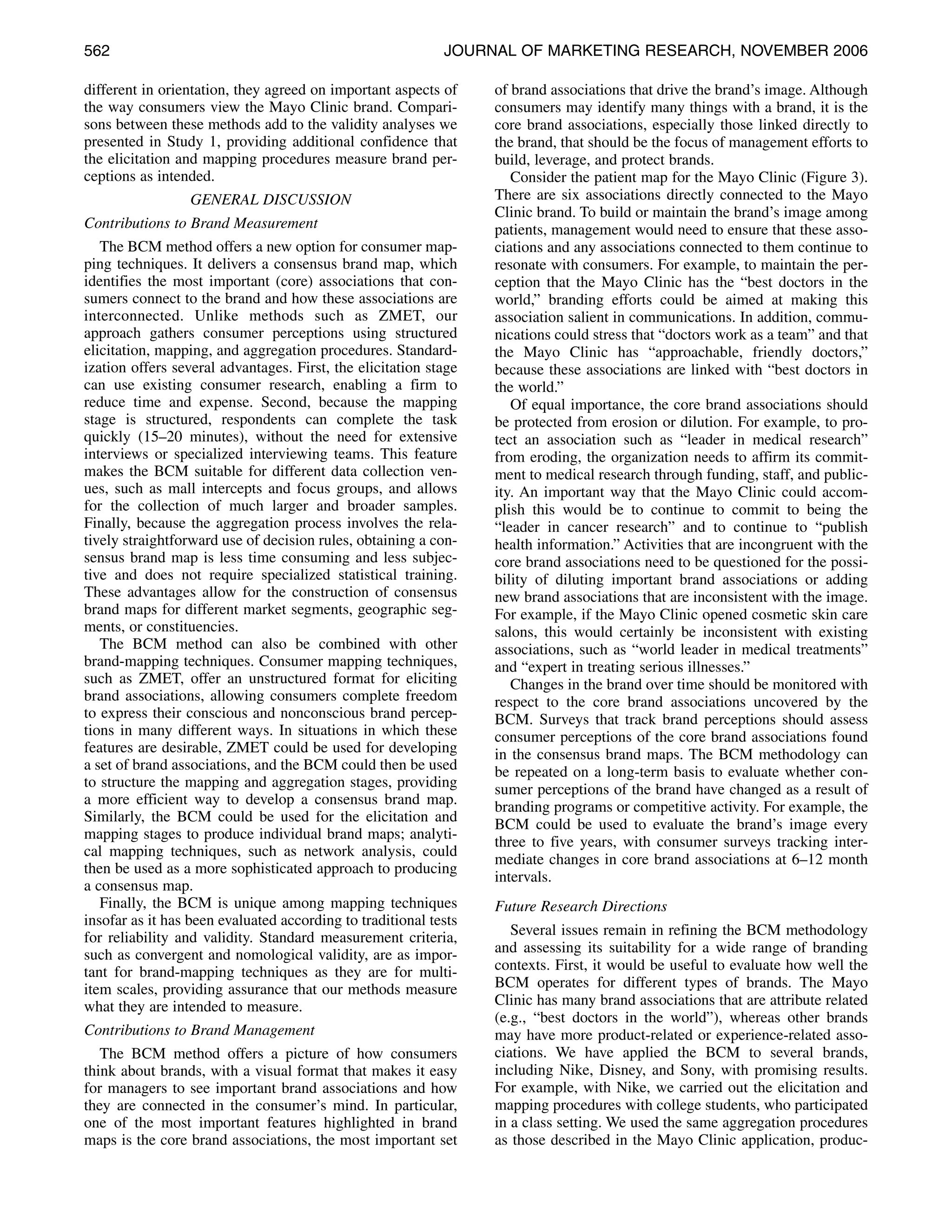 562                                                         JOURNAL OF MARKETING RESEARCH, NOVEMBER 2006

different in orientation, they agreed on important aspects of     of brand associations that drive the brand’s image. Although
the way consumers view the Mayo Clinic brand. Compari-            consumers may identify many things with a brand, it is the
sons between these methods add to the validity analyses we        core brand associations, especially those linked directly to
presented in Study 1, providing additional confidence that        the brand, that should be the focus of management efforts to
the elicitation and mapping procedures measure brand per-         build, leverage, and protect brands.
ceptions as intended.                                                Consider the patient map for the Mayo Clinic (Figure 3).
                 GENERAL DISCUSSION                               There are six associations directly connected to the Mayo
                                                                  Clinic brand. To build or maintain the brand’s image among
Contributions to Brand Measurement                                patients, management would need to ensure that these asso-
   The BCM method offers a new option for consumer map-           ciations and any associations connected to them continue to
ping techniques. It delivers a consensus brand map, which         resonate with consumers. For example, to maintain the per-
identifies the most important (core) associations that con-       ception that the Mayo Clinic has the “best doctors in the
sumers connect to the brand and how these associations are        world,” branding efforts could be aimed at making this
interconnected. Unlike methods such as ZMET, our                  association salient in communications. In addition, commu-
approach gathers consumer perceptions using structured            nications could stress that “doctors work as a team” and that
elicitation, mapping, and aggregation procedures. Standard-       the Mayo Clinic has “approachable, friendly doctors,”
ization offers several advantages. First, the elicitation stage   because these associations are linked with “best doctors in
can use existing consumer research, enabling a firm to            the world.”
reduce time and expense. Second, because the mapping                 Of equal importance, the core brand associations should
stage is structured, respondents can complete the task            be protected from erosion or dilution. For example, to pro-
quickly (15–20 minutes), without the need for extensive           tect an association such as “leader in medical research”
interviews or specialized interviewing teams. This feature        from eroding, the organization needs to affirm its commit-
makes the BCM suitable for different data collection ven-         ment to medical research through funding, staff, and public-
ues, such as mall intercepts and focus groups, and allows         ity. An important way that the Mayo Clinic could accom-
for the collection of much larger and broader samples.            plish this would be to continue to commit to being the
Finally, because the aggregation process involves the rela-       “leader in cancer research” and to continue to “publish
tively straightforward use of decision rules, obtaining a con-    health information.” Activities that are incongruent with the
sensus brand map is less time consuming and less subjec-          core brand associations need to be questioned for the possi-
tive and does not require specialized statistical training.       bility of diluting important brand associations or adding
These advantages allow for the construction of consensus          new brand associations that are inconsistent with the image.
brand maps for different market segments, geographic seg-         For example, if the Mayo Clinic opened cosmetic skin care
ments, or constituencies.                                         salons, this would certainly be inconsistent with existing
   The BCM method can also be combined with other                 associations, such as “world leader in medical treatments”
brand-mapping techniques. Consumer mapping techniques,            and “expert in treating serious illnesses.”
such as ZMET, offer an unstructured format for eliciting             Changes in the brand over time should be monitored with
brand associations, allowing consumers complete freedom           respect to the core brand associations uncovered by the
to express their conscious and nonconscious brand percep-         BCM. Surveys that track brand perceptions should assess
tions in many different ways. In situations in which these        consumer perceptions of the core brand associations found
features are desirable, ZMET could be used for developing         in the consensus brand maps. The BCM methodology can
a set of brand associations, and the BCM could then be used       be repeated on a long-term basis to evaluate whether con-
to structure the mapping and aggregation stages, providing        sumer perceptions of the brand have changed as a result of
a more efficient way to develop a consensus brand map.            branding programs or competitive activity. For example, the
Similarly, the BCM could be used for the elicitation and          BCM could be used to evaluate the brand’s image every
mapping stages to produce individual brand maps; analyti-
                                                                  three to five years, with consumer surveys tracking inter-
cal mapping techniques, such as network analysis, could
                                                                  mediate changes in core brand associations at 6–12 month
then be used as a more sophisticated approach to producing
                                                                  intervals.
a consensus map.
   Finally, the BCM is unique among mapping techniques            Future Research Directions
insofar as it has been evaluated according to traditional tests
for reliability and validity. Standard measurement criteria,         Several issues remain in refining the BCM methodology
such as convergent and nomological validity, are as impor-        and assessing its suitability for a wide range of branding
tant for brand-mapping techniques as they are for multi-          contexts. First, it would be useful to evaluate how well the
item scales, providing assurance that our methods measure         BCM operates for different types of brands. The Mayo
what they are intended to measure.                                Clinic has many brand associations that are attribute related
                                                                  (e.g., “best doctors in the world”), whereas other brands
Contributions to Brand Management                                 may have more product-related or experience-related asso-
   The BCM method offers a picture of how consumers               ciations. We have applied the BCM to several brands,
think about brands, with a visual format that makes it easy       including Nike, Disney, and Sony, with promising results.
for managers to see important brand associations and how          For example, with Nike, we carried out the elicitation and
they are connected in the consumer’s mind. In particular,         mapping procedures with college students, who participated
one of the most important features highlighted in brand           in a class setting. We used the same aggregation procedures
maps is the core brand associations, the most important set       as those described in the Mayo Clinic application, produc-
 