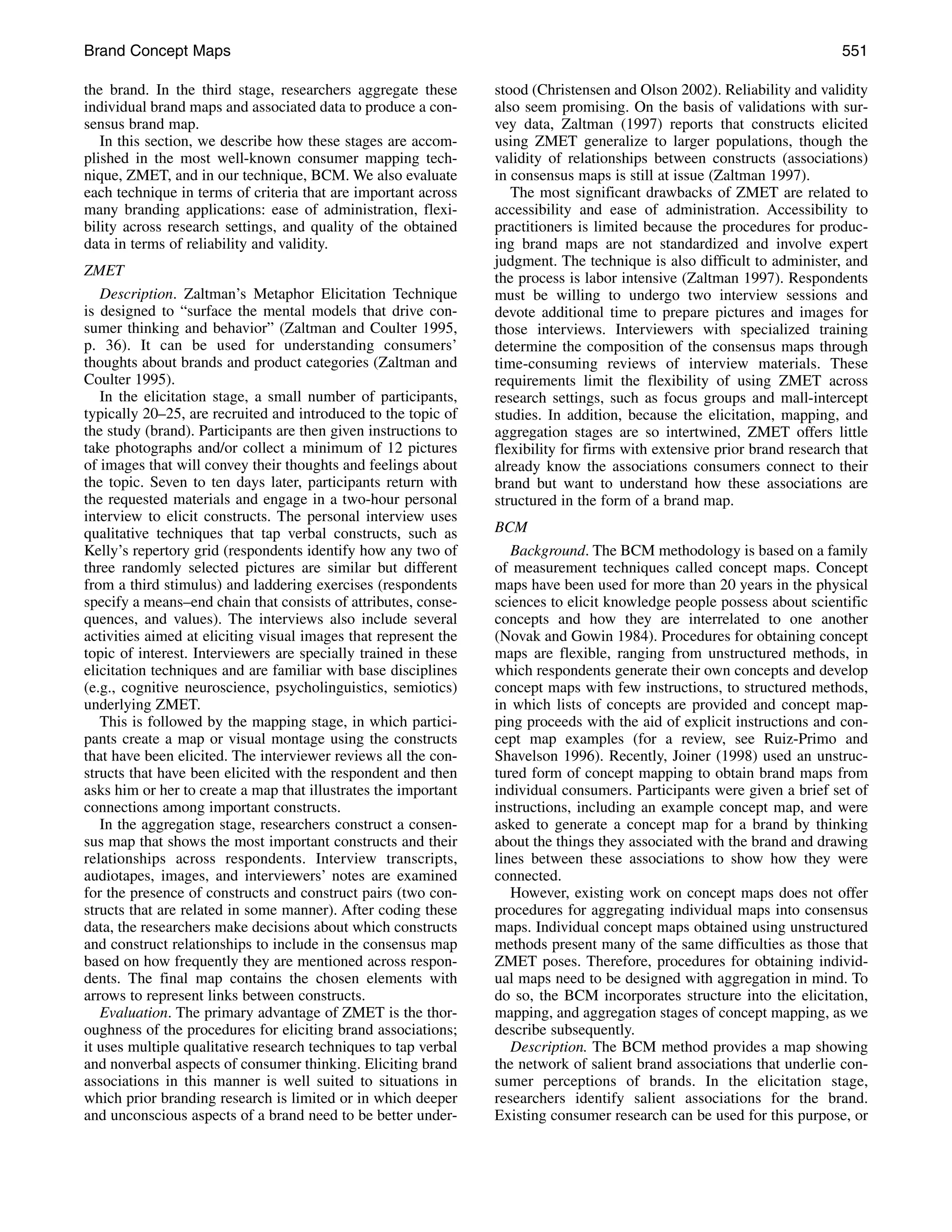 Brand Concept Maps                                                                                                        551

the brand. In the third stage, researchers aggregate these       stood (Christensen and Olson 2002). Reliability and validity
individual brand maps and associated data to produce a con-      also seem promising. On the basis of validations with sur-
sensus brand map.                                                vey data, Zaltman (1997) reports that constructs elicited
   In this section, we describe how these stages are accom-      using ZMET generalize to larger populations, though the
plished in the most well-known consumer mapping tech-            validity of relationships between constructs (associations)
nique, ZMET, and in our technique, BCM. We also evaluate         in consensus maps is still at issue (Zaltman 1997).
each technique in terms of criteria that are important across       The most significant drawbacks of ZMET are related to
many branding applications: ease of administration, flexi-       accessibility and ease of administration. Accessibility to
bility across research settings, and quality of the obtained     practitioners is limited because the procedures for produc-
data in terms of reliability and validity.                       ing brand maps are not standardized and involve expert
                                                                 judgment. The technique is also difficult to administer, and
ZMET                                                             the process is labor intensive (Zaltman 1997). Respondents
   Description. Zaltman’s Metaphor Elicitation Technique         must be willing to undergo two interview sessions and
is designed to “surface the mental models that drive con-        devote additional time to prepare pictures and images for
sumer thinking and behavior” (Zaltman and Coulter 1995,          those interviews. Interviewers with specialized training
p. 36). It can be used for understanding consumers’              determine the composition of the consensus maps through
thoughts about brands and product categories (Zaltman and        time-consuming reviews of interview materials. These
Coulter 1995).                                                   requirements limit the flexibility of using ZMET across
   In the elicitation stage, a small number of participants,     research settings, such as focus groups and mall-intercept
typically 20–25, are recruited and introduced to the topic of    studies. In addition, because the elicitation, mapping, and
the study (brand). Participants are then given instructions to   aggregation stages are so intertwined, ZMET offers little
take photographs and/or collect a minimum of 12 pictures         flexibility for firms with extensive prior brand research that
of images that will convey their thoughts and feelings about     already know the associations consumers connect to their
the topic. Seven to ten days later, participants return with     brand but want to understand how these associations are
the requested materials and engage in a two-hour personal        structured in the form of a brand map.
interview to elicit constructs. The personal interview uses
qualitative techniques that tap verbal constructs, such as       BCM
Kelly’s repertory grid (respondents identify how any two of         Background. The BCM methodology is based on a family
three randomly selected pictures are similar but different       of measurement techniques called concept maps. Concept
from a third stimulus) and laddering exercises (respondents      maps have been used for more than 20 years in the physical
specify a means–end chain that consists of attributes, conse-    sciences to elicit knowledge people possess about scientific
quences, and values). The interviews also include several        concepts and how they are interrelated to one another
activities aimed at eliciting visual images that represent the   (Novak and Gowin 1984). Procedures for obtaining concept
topic of interest. Interviewers are specially trained in these   maps are flexible, ranging from unstructured methods, in
elicitation techniques and are familiar with base disciplines    which respondents generate their own concepts and develop
(e.g., cognitive neuroscience, psycholinguistics, semiotics)     concept maps with few instructions, to structured methods,
underlying ZMET.                                                 in which lists of concepts are provided and concept map-
   This is followed by the mapping stage, in which partici-      ping proceeds with the aid of explicit instructions and con-
pants create a map or visual montage using the constructs        cept map examples (for a review, see Ruiz-Primo and
that have been elicited. The interviewer reviews all the con-    Shavelson 1996). Recently, Joiner (1998) used an unstruc-
structs that have been elicited with the respondent and then     tured form of concept mapping to obtain brand maps from
asks him or her to create a map that illustrates the important   individual consumers. Participants were given a brief set of
connections among important constructs.                          instructions, including an example concept map, and were
   In the aggregation stage, researchers construct a consen-     asked to generate a concept map for a brand by thinking
sus map that shows the most important constructs and their       about the things they associated with the brand and drawing
relationships across respondents. Interview transcripts,         lines between these associations to show how they were
audiotapes, images, and interviewers’ notes are examined         connected.
for the presence of constructs and construct pairs (two con-        However, existing work on concept maps does not offer
structs that are related in some manner). After coding these     procedures for aggregating individual maps into consensus
data, the researchers make decisions about which constructs      maps. Individual concept maps obtained using unstructured
and construct relationships to include in the consensus map      methods present many of the same difficulties as those that
based on how frequently they are mentioned across respon-        ZMET poses. Therefore, procedures for obtaining individ-
dents. The final map contains the chosen elements with           ual maps need to be designed with aggregation in mind. To
arrows to represent links between constructs.                    do so, the BCM incorporates structure into the elicitation,
   Evaluation. The primary advantage of ZMET is the thor-        mapping, and aggregation stages of concept mapping, as we
oughness of the procedures for eliciting brand associations;     describe subsequently.
it uses multiple qualitative research techniques to tap verbal      Description. The BCM method provides a map showing
and nonverbal aspects of consumer thinking. Eliciting brand      the network of salient brand associations that underlie con-
associations in this manner is well suited to situations in      sumer perceptions of brands. In the elicitation stage,
which prior branding research is limited or in which deeper      researchers identify salient associations for the brand.
and unconscious aspects of a brand need to be better under-      Existing consumer research can be used for this purpose, or
 