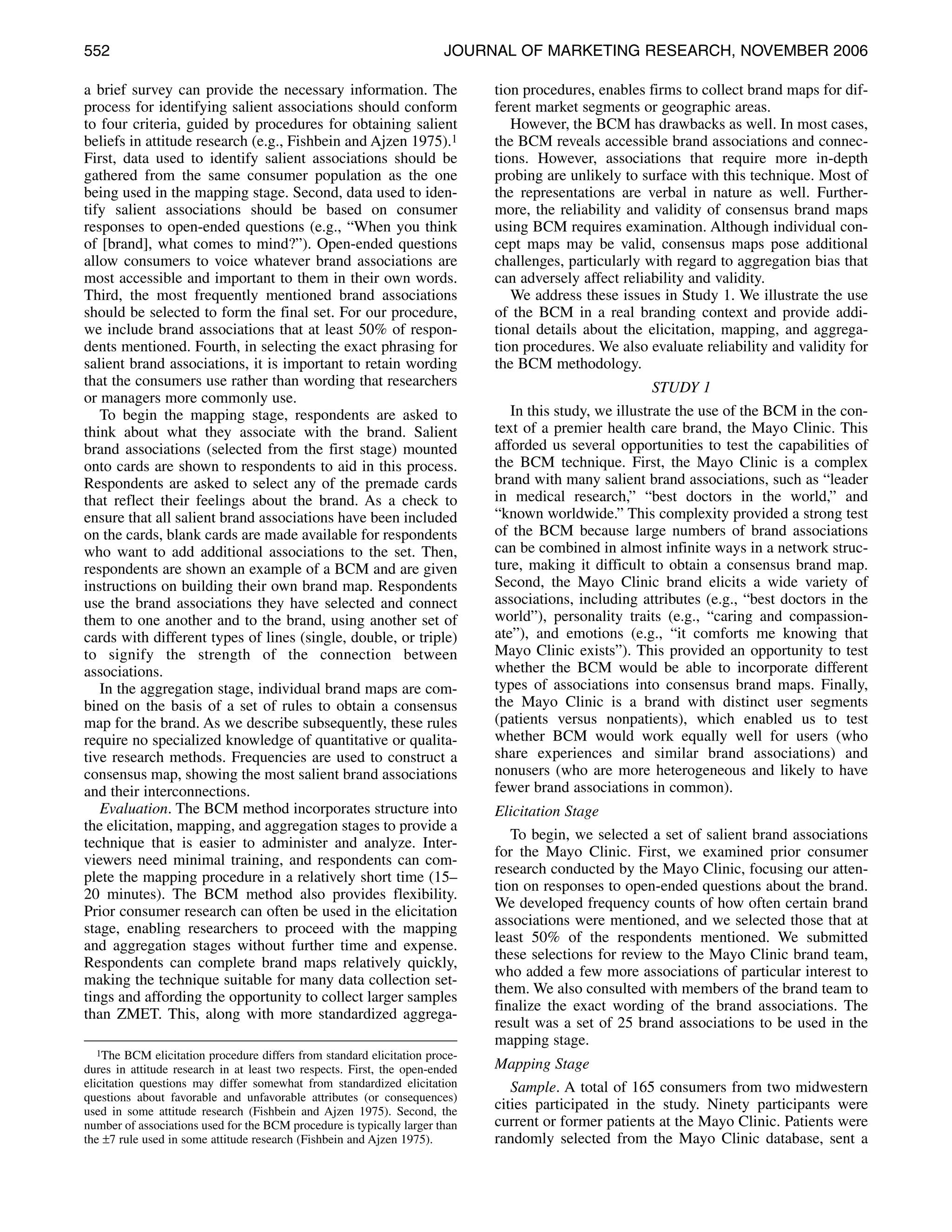 552                                                                    JOURNAL OF MARKETING RESEARCH, NOVEMBER 2006

a brief survey can provide the necessary information. The                    tion procedures, enables firms to collect brand maps for dif-
process for identifying salient associations should conform                  ferent market segments or geographic areas.
to four criteria, guided by procedures for obtaining salient                    However, the BCM has drawbacks as well. In most cases,
beliefs in attitude research (e.g., Fishbein and Ajzen 1975).1               the BCM reveals accessible brand associations and connec-
First, data used to identify salient associations should be                  tions. However, associations that require more in-depth
gathered from the same consumer population as the one                        probing are unlikely to surface with this technique. Most of
being used in the mapping stage. Second, data used to iden-                  the representations are verbal in nature as well. Further-
tify salient associations should be based on consumer                        more, the reliability and validity of consensus brand maps
responses to open-ended questions (e.g., “When you think                     using BCM requires examination. Although individual con-
of [brand], what comes to mind?”). Open-ended questions                      cept maps may be valid, consensus maps pose additional
allow consumers to voice whatever brand associations are                     challenges, particularly with regard to aggregation bias that
most accessible and important to them in their own words.                    can adversely affect reliability and validity.
Third, the most frequently mentioned brand associations                         We address these issues in Study 1. We illustrate the use
should be selected to form the final set. For our procedure,                 of the BCM in a real branding context and provide addi-
we include brand associations that at least 50% of respon-                   tional details about the elicitation, mapping, and aggrega-
dents mentioned. Fourth, in selecting the exact phrasing for                 tion procedures. We also evaluate reliability and validity for
salient brand associations, it is important to retain wording                the BCM methodology.
that the consumers use rather than wording that researchers                                              STUDY 1
or managers more commonly use.
   To begin the mapping stage, respondents are asked to                         In this study, we illustrate the use of the BCM in the con-
think about what they associate with the brand. Salient                      text of a premier health care brand, the Mayo Clinic. This
brand associations (selected from the first stage) mounted                   afforded us several opportunities to test the capabilities of
onto cards are shown to respondents to aid in this process.                  the BCM technique. First, the Mayo Clinic is a complex
Respondents are asked to select any of the premade cards                     brand with many salient brand associations, such as “leader
that reflect their feelings about the brand. As a check to                   in medical research,” “best doctors in the world,” and
ensure that all salient brand associations have been included                “known worldwide.” This complexity provided a strong test
on the cards, blank cards are made available for respondents                 of the BCM because large numbers of brand associations
who want to add additional associations to the set. Then,                    can be combined in almost infinite ways in a network struc-
respondents are shown an example of a BCM and are given                      ture, making it difficult to obtain a consensus brand map.
instructions on building their own brand map. Respondents                    Second, the Mayo Clinic brand elicits a wide variety of
use the brand associations they have selected and connect                    associations, including attributes (e.g., “best doctors in the
them to one another and to the brand, using another set of                   world”), personality traits (e.g., “caring and compassion-
cards with different types of lines (single, double, or triple)              ate”), and emotions (e.g., “it comforts me knowing that
to signify the strength of the connection between                            Mayo Clinic exists”). This provided an opportunity to test
associations.                                                                whether the BCM would be able to incorporate different
   In the aggregation stage, individual brand maps are com-                  types of associations into consensus brand maps. Finally,
bined on the basis of a set of rules to obtain a consensus                   the Mayo Clinic is a brand with distinct user segments
map for the brand. As we describe subsequently, these rules                  (patients versus nonpatients), which enabled us to test
require no specialized knowledge of quantitative or qualita-                 whether BCM would work equally well for users (who
tive research methods. Frequencies are used to construct a                   share experiences and similar brand associations) and
consensus map, showing the most salient brand associations                   nonusers (who are more heterogeneous and likely to have
and their interconnections.                                                  fewer brand associations in common).
   Evaluation. The BCM method incorporates structure into                    Elicitation Stage
the elicitation, mapping, and aggregation stages to provide a
                                                                                To begin, we selected a set of salient brand associations
technique that is easier to administer and analyze. Inter-
                                                                             for the Mayo Clinic. First, we examined prior consumer
viewers need minimal training, and respondents can com-
                                                                             research conducted by the Mayo Clinic, focusing our atten-
plete the mapping procedure in a relatively short time (15–
                                                                             tion on responses to open-ended questions about the brand.
20 minutes). The BCM method also provides flexibility.
                                                                             We developed frequency counts of how often certain brand
Prior consumer research can often be used in the elicitation
                                                                             associations were mentioned, and we selected those that at
stage, enabling researchers to proceed with the mapping
                                                                             least 50% of the respondents mentioned. We submitted
and aggregation stages without further time and expense.
                                                                             these selections for review to the Mayo Clinic brand team,
Respondents can complete brand maps relatively quickly,
                                                                             who added a few more associations of particular interest to
making the technique suitable for many data collection set-
                                                                             them. We also consulted with members of the brand team to
tings and affording the opportunity to collect larger samples
                                                                             finalize the exact wording of the brand associations. The
than ZMET. This, along with more standardized aggrega-
                                                                             result was a set of 25 brand associations to be used in the
                                                                             mapping stage.
   1The BCM elicitation procedure differs from standard elicitation proce-
dures in attitude research in at least two respects. First, the open-ended   Mapping Stage
elicitation questions may differ somewhat from standardized elicitation         Sample. A total of 165 consumers from two midwestern
questions about favorable and unfavorable attributes (or consequences)
used in some attitude research (Fishbein and Ajzen 1975). Second, the
                                                                             cities participated in the study. Ninety participants were
number of associations used for the BCM procedure is typically larger than   current or former patients at the Mayo Clinic. Patients were
the ±7 rule used in some attitude research (Fishbein and Ajzen 1975).        randomly selected from the Mayo Clinic database, sent a
 
