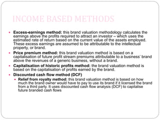 INCOME BASED METHODS
 Excess-earnings method: this brand valuation methodology calculates the
earnings above the profits required to attract an investor – which uses the
estimated rate of return based on the current value of the assets employed.
These excess earnings are assumed to be attributable to the intellectual
property, or brand.
 Price premium method: this brand valuation method is based on a
capitalisation of future profit stream premiums attributable to a business’ brand
above the revenues of a generic business, without a brand.
 Capitalisation of historic profits method: the brand valuation method is
based on the capitalisation of profits earned by the brand.
 Discounted cash flow method (DCF)
 Relief from royalty method: this brand valuation method is based on how
much the brand owner would have to pay to use its brand if it licensed the brand
from a third party. It uses discounted cash flow analysis (DCF) to capitalise
future branded cash flows
 