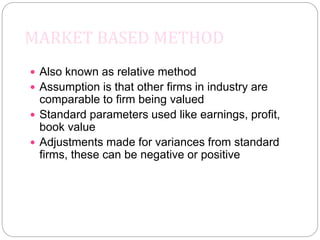 MARKET BASED METHOD
 Also known as relative method
 Assumption is that other firms in industry are
comparable to firm being valued
 Standard parameters used like earnings, profit,
book value
 Adjustments made for variances from standard
firms, these can be negative or positive
 