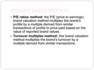MARKET BASED METHOD
 P/E ratios method: the P/E (price to earnings)
brand valuation method multiples the brand’s
profits by a multiple derived from similar
transactions of profits to price paid based on the
value of reported brand values.
 Turnover multiples method: this brand valuation
method multiplies the brand’s turnover by a
multiple derived from similar transactions.
 
