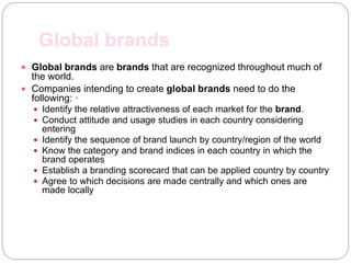 Global brands
 Global brands are brands that are recognized throughout much of
the world.
 Companies intending to create global brands need to do the
following: ·
 Identify the relative attractiveness of each market for the brand.
 Conduct attitude and usage studies in each country considering
entering
 Identify the sequence of brand launch by country/region of the world
 Know the category and brand indices in each country in which the
brand operates
 Establish a branding scorecard that can be applied country by country
 Agree to which decisions are made centrally and which ones are
made locally
 
