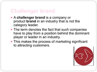 Challenger brand
 A challenger brand is a company or
product brand in an industry that is not the
category leader.
 The term denotes the fact that such companies
have to play from a position behind the dominant
player or leader in an industry.
 This makes the process of marketing significant
to attracting customers.
 