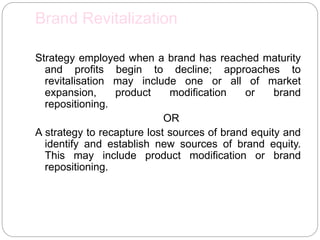 Brand Revitalization
Strategy employed when a brand has reached maturity
and profits begin to decline; approaches to
revitalisation may include one or all of market
expansion, product modification or brand
repositioning.
OR
A strategy to recapture lost sources of brand equity and
identify and establish new sources of brand equity.
This may include product modification or brand
repositioning.
 