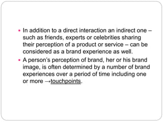  In addition to a direct interaction an indirect one –
such as friends, experts or celebrities sharing
their perception of a product or service – can be
considered as a brand experience as well.
 A person’s perception of brand, her or his brand
image, is often determined by a number of brand
experiences over a period of time including one
or more →touchpoints.
 