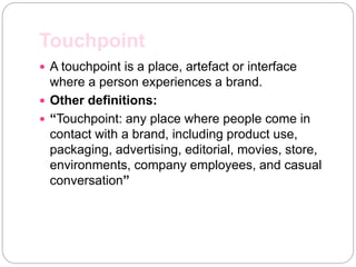 Touchpoint
 A touchpoint is a place, artefact or interface
where a person experiences a brand.
 Other definitions:
 “Touchpoint: any place where people come in
contact with a brand, including product use,
packaging, advertising, editorial, movies, store,
environments, company employees, and casual
conversation”
 