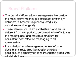 Brand Platform
 The brand platform allows management to consider
the many elements that can influence, and finally
delineate, a brand’s uniqueness, credibility,
robustness and longevity.
 These elements will help establish a brand that is
different from competitors, perceived to be of value in
the marketplace, and provide a structure for
consistent, cost effective messaging to all
stakeholders.
 It also helps brand management make informed
decisions, directs creative people to relevant
solutions, and employees to represent the brand with
 