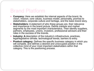Brand Platform
 Company: Here we establish the internal aspects of the brand. Its
vision, mission, core values, business model, personality, promise to
stakeholders, corporate culture and heritage, and the basic brand story.
 Stakeholders: A statement of who these groups are, their relevance
and importance in the brand picture. Define markets and market
segments by the most important characteristics. Then identify suppliers,
partners, employees, unions, investors, professional advisors and their
roles in the success of the brands.
 Industry: A description of the industry’s infrastructure, practices,
legal/legislative climate, technological trends, barriers to entry.
 Product category: Defines the specific business category in which you
will compete, and defines a desired and unoccupied position in the
collective mind of your most important stakeholders within that
category. This is the positioning process.
 