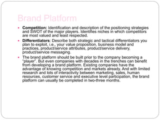 Brand Platform
 Competition: Identification and description of the positioning strategies
and SWOT of the major players. Identifies niches in which competitors
are most valued and least respected.
 Differentiators: Describe both strategic and tactical differentiators you
plan to exploit, i.e., your value proposition, business model and
practices, product/service attributes, product/service delivery,
product/service messaging.
 The brand platform should be built prior to the company becoming a
“player”. But even companies with decades in the trenches can benefit
from developing a brand platform. Existing companies have the
advantage of knowing competition and markets already. And with limited
research and lots of interactivity between marketing, sales, human
resources, customer service and executive level participation, the brand
platform can usually be completed in two-three months.
 