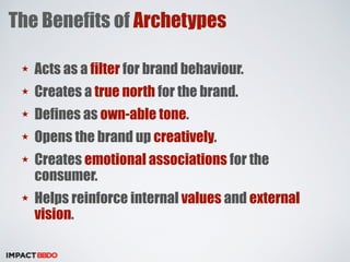 The Benefits of Archetypes 
★ Acts as a filter for brand behaviour. 
★ Creates a true north for the brand. 
★ Defines as own-able tone. 
★ Opens the brand up creatively. 
★ Creates emotional associations for the 
consumer. 
★ Helps reinforce internal values and external 
vision. 
 