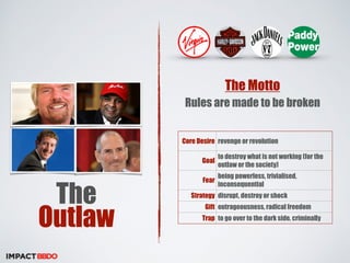 The 
Outlaw 
The Motto 
Rules are made to be broken 
Core Desire revenge or revolution 
Goal to destroy what is not working (for the 
outlaw or the society) 
Fear being powerless, trivialised, 
inconsequential 
Strategy disrupt, destroy or shock 
Gift outrageousness, radical freedom 
Trap to go over to the dark side, criminally 
 