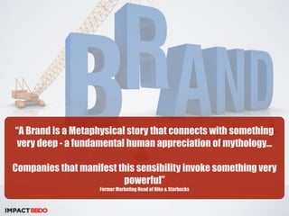 “A Brand is a Metaphysical story that connects with something 
very deep - a fundamental human appreciation of mythology… 
Companies that manifest this sensibility invoke something very 
powerful” 
Former Marketing Head of Nike & Starbucks 
 