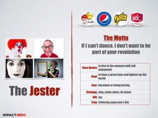 The Jester 
The Motto 
If I can’t dance, I don't want to be 
part of your revolution 
Core Desire to live in the moment with full 
enjoyment 
Goal to have a great time and lighten up the 
world 
Fear boredom or being boring 
Strategy play, make jokes, be funny 
Gift joy 
Trap frittering away one’s life 
 
