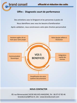 4
Offre : Diagnostic court de performance
Des entretiens avec le Dirigeant et les personnes à poste clé
Nous identifions avec vous les besoins d’amélioration
Après validation, nous construisons votre plan d’action personnalisé
Solutions agiles clé en
main pour votre projet
Communication
Dynamique
Simplification de votre
système documentaire
Votre équipe adhère à
l’évolution
Intégration
rapide des
normes
VOS 5
BENEFICES
NOUS CONTACTER
85 rue Rémenaulaté 54230 NEUVES-MAISONS, Tel : 06 07 67 85 46
brandconseil@free.fr, site : www.brandconseil.com
 