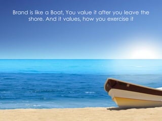 Brand is like a Boat, You value it after you leave the
shore. And it values, how you exercise it
 