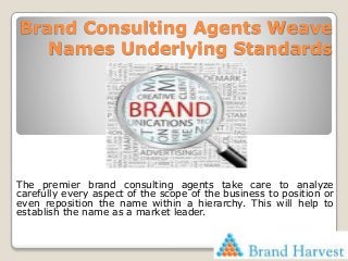 Brand Consulting Agents Weave
Names Underlying Standards
The premier brand consulting agents take care to analyze
carefully every aspect of the scope of the business to position or
even reposition the name within a hierarchy. This will help to
establish the name as a market leader.
 