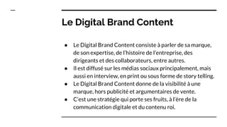 Le Digital Brand Content
● Le Digital Brand Content consiste à parler de sa marque,
de son expertise, de l’histoire de l’entreprise, des
dirigeants et des collaborateurs, entre autres.
● Il est diffusé sur les médias sociaux principalement, mais
aussi en interview, en print ou sous forme de story telling.
● Le Digital Brand Content donne de la visibilité à une
marque, hors publicité et argumentaires de vente.
● C’est une stratégie qui porte ses fruits, à l’ère de la
communication digitale et du contenu roi.
 