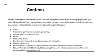 Contenu
De fait, on constate une domination des contenus de types informatifs et/ou pédagogiques, tels que
tutoriels, ou billets d’expertise et, dans une moindre mesure, culture et jeux par exemple. En moyenne,
une marque utilise entre six et sept types de contenu, parmi lesquels :
● Vidéo
● Événements : participation à un salon, sponsoring…
● Articles : billets de blogs ou curation
● Photos
● Data : scores, tests…
● Divertissement : jeux, web séries, clips musicaux, quiz interactifs…
● Livres et livres blancs
● Histoire et culture d’entreprise : personnalité des fondateurs, une égérie, les valeurs fondatrices…
● Et aussi, l’User Generated Content (UGC) : contenu généré par les utilisateurs et la communauté, comme
partage de photos, commentaires etc.
 