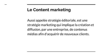 Le Content marketing
Aussi appelée stratégie éditoriale, est une
stratégie marketing qui implique la création et
diffusion, par une entreprise, de contenus
médias afin d'acquérir de nouveaux clients.
 
