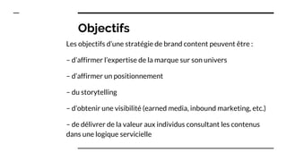 Objectifs
Les objectifs d’une stratégie de brand content peuvent être :
– d’affirmer l’expertise de la marque sur son univers
– d’affirmer un positionnement
– du storytelling
– d’obtenir une visibilité (earned media, inbound marketing, etc.)
– de délivrer de la valeur aux individus consultant les contenus
dans une logique servicielle
 