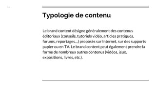 Typologie de contenu
Le brand content désigne généralement des contenus
éditoriaux (conseils, tutoriels vidéo, articles pratiques,
forums, reportages…) proposés sur Internet, sur des supports
papier ou en TV. Le brand content peut également prendre la
forme de nombreux autres contenus (vidéos, jeux,
expositions, livres, etc.).
 