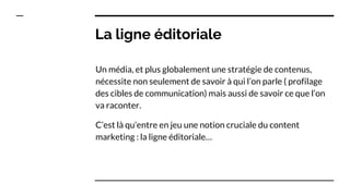 La ligne éditoriale
Un média, et plus globalement une stratégie de contenus,
nécessite non seulement de savoir à qui l’on parle ( profilage
des cibles de communication) mais aussi de savoir ce que l’on
va raconter.
C’est là qu’entre en jeu une notion cruciale du content
marketing : la ligne éditoriale…
 